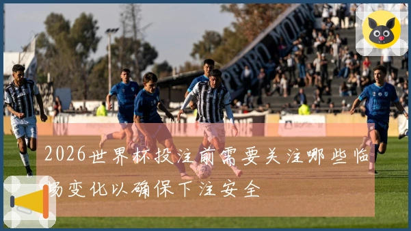 2026世界杯投注前需要关注哪些临场变化以确保下注安全